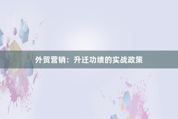 外贸营销：升迁功绩的实战政策